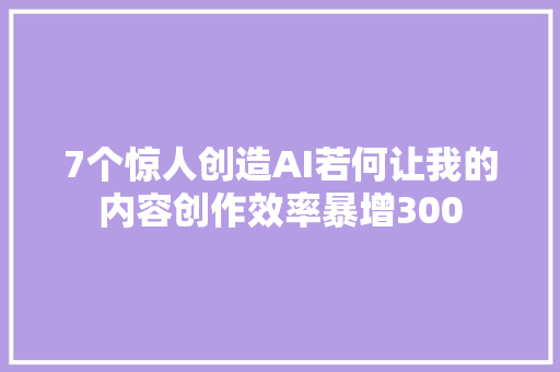 7个惊人创造AI若何让我的内容创作效率暴增300