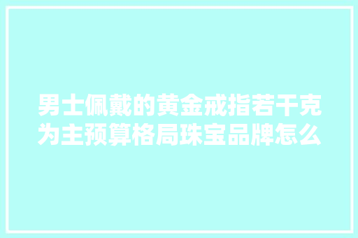 男士佩戴的黄金戒指若干克为主预算格局珠宝品牌怎么遴选