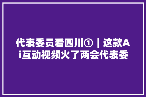 代表委员看四川①｜这款Ai互动视频火了两会代表委员纷纷打Call向全球网友发出邀请