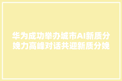 华为成功举办城市AI新质分娩力高峰对话共迎新质分娩力
