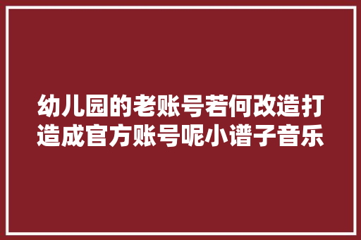 幼儿园的老账号若何改造打造成官方账号呢小谱子音乐教诲