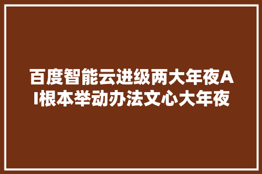 百度智能云进级两大年夜AI根本举动办法文心大年夜模型日调用量超7亿次