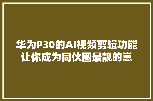 华为P30的AI视频剪辑功能让你成为同伙圈最靓的崽