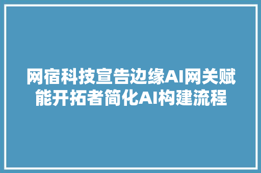 网宿科技宣告边缘AI网关赋能开拓者简化AI构建流程