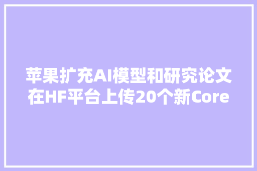 苹果扩充AI模型和研究论文在HF平台上传20个新Core ML模型