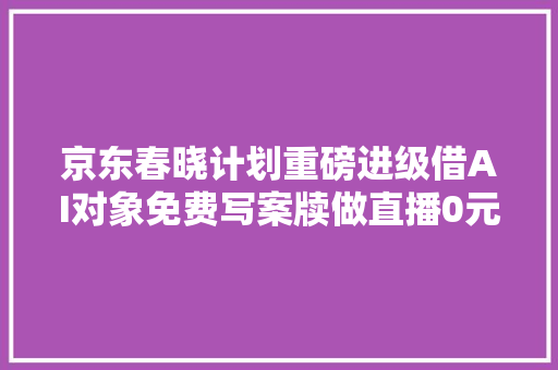 京东春晓计划重磅进级借AI对象免费写案牍做直播0元开店更轻松