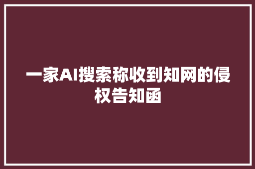 一家AI搜索称收到知网的侵权告知函