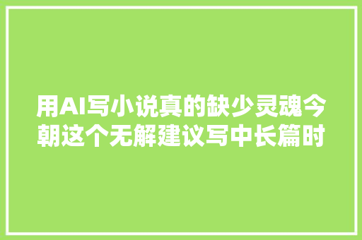 用AI写小说真的缺少灵魂今朝这个无解建议写中长篇时不要用