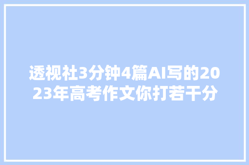透视社3分钟4篇AI写的2023年高考作文你打若干分