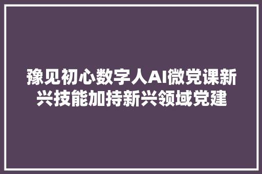 豫见初心数字人AI微党课新兴技能加持新兴领域党建