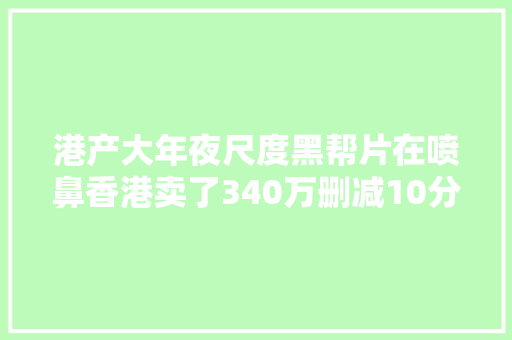 港产大年夜尺度黑帮片在喷鼻香港卖了340万删减10分钟又来网大年夜骗钱