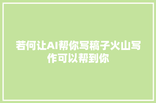若何让AI帮你写稿子火山写作可以帮到你