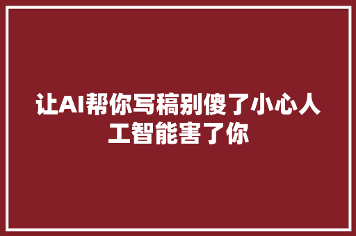 让AI帮你写稿别傻了小心人工智能害了你