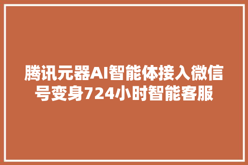 腾讯元器AI智能体接入微信号变身724小时智能客服