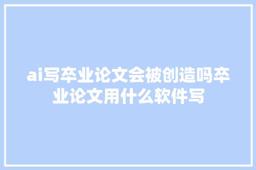 ai写卒业论文会被创造吗卒业论文用什么软件写