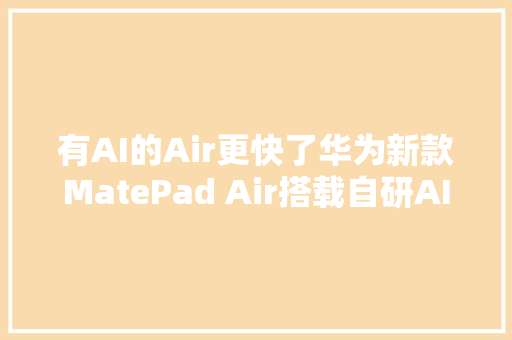 有AI的Air更快了华为新款MatePad Air搭载自研AI大年夜模型