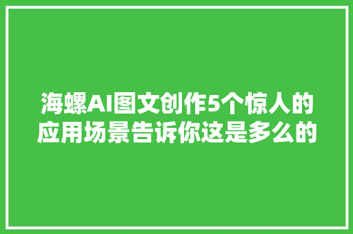 海螺AI图文创作5个惊人的应用场景告诉你这是多么的跋扈狂。