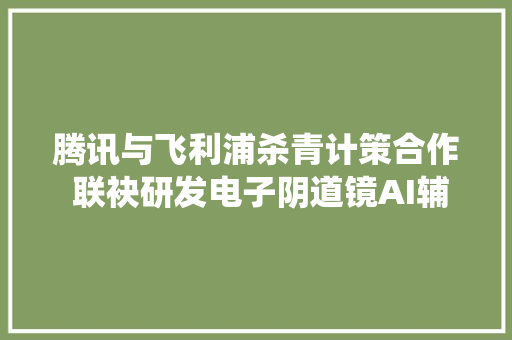 腾讯与飞利浦杀青计策合作 联袂研发电子阴道镜AI辅诊系统