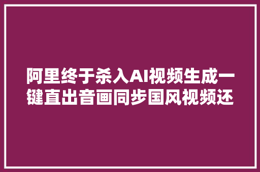 阿里终于杀入AI视频生成一键直出音画同步国风视频还能读懂中国古诗 新榜洞察