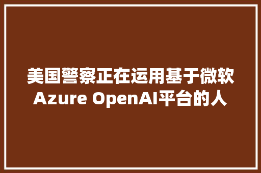 美国警察正在运用基于微软Azure OpenAI平台的人工智能撰写申报