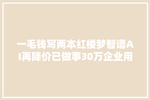 一毛钱写两本红楼梦智谱AI再降价已做事30万企业用户