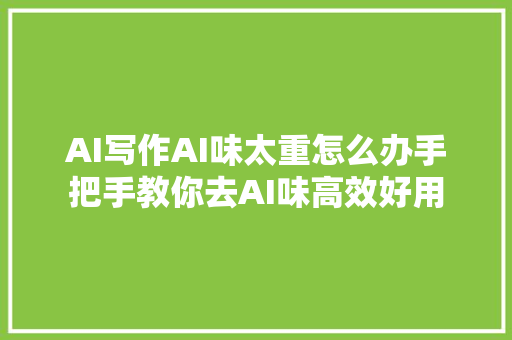 AI写作AI味太重怎么办手把手教你去AI味高效好用