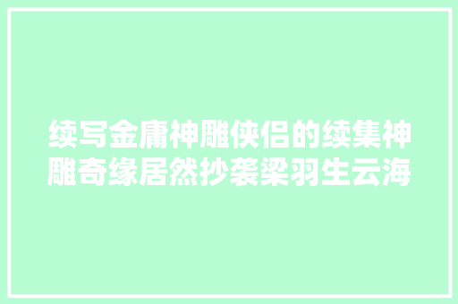 续写金庸神雕侠侣的续集神雕奇缘居然抄袭梁羽生云海玉弓缘