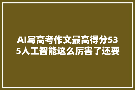 AI写高考作文最高得分535人工智能这么厉害了还要苦练作文吗