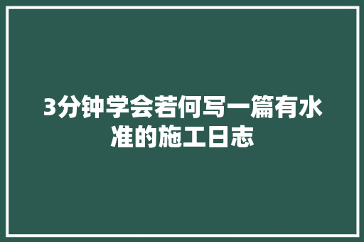 3分钟学会若何写一篇有水准的施工日志