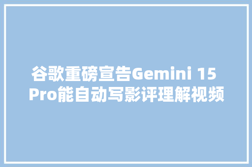谷歌重磅宣告Gemini 15 Pro能自动写影评理解视频