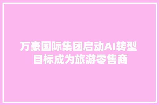 万豪国际集团启动AI转型 目标成为旅游零售商