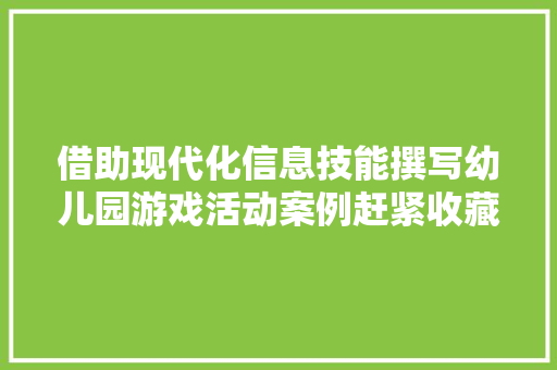 借助现代化信息技能撰写幼儿园游戏活动案例赶紧收藏备用