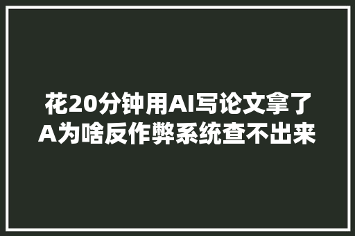 花20分钟用AI写论文拿了A为啥反作弊系统查不出来