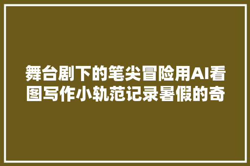 舞台剧下的笔尖冒险用AI看图写作小轨范记录暑假的奇幻篇章