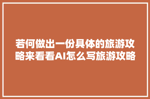 若何做出一份具体的旅游攻略来看看AI怎么写旅游攻略的