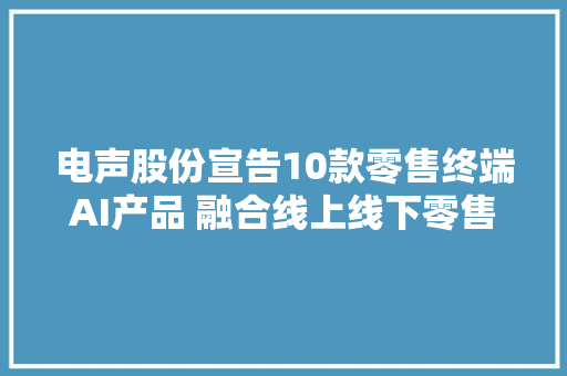 电声股份宣告10款零售终端AI产品 融合线上线下零售形态