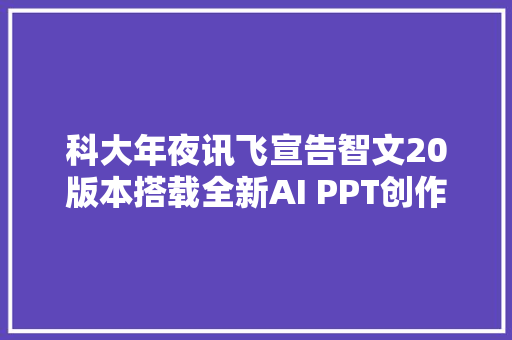 科大年夜讯飞宣告智文20版本搭载全新AI PPT创作引擎