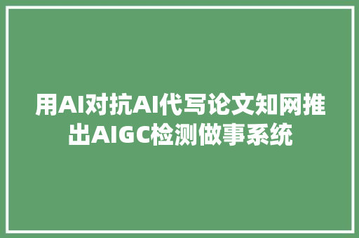 用AI对抗AI代写论文知网推出AIGC检测做事系统
