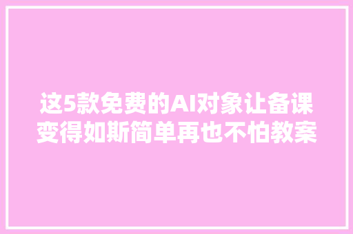 这5款免费的AI对象让备课变得如斯简单再也不怕教案难题