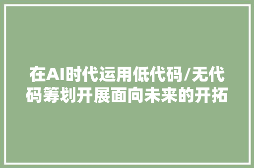 在AI时代运用低代码/无代码筹划开展面向未来的开拓