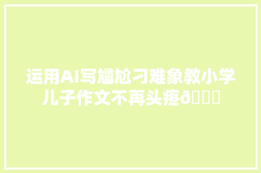 运用AI写尴尬刁难象教小学儿子作文不再头疼👍