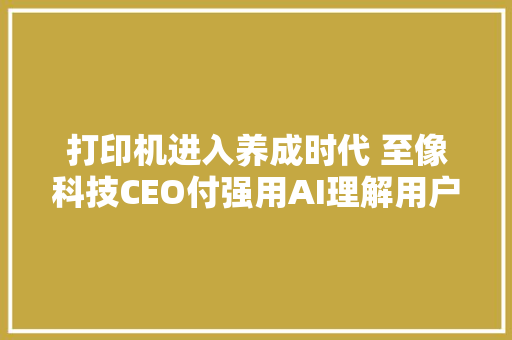 打印机进入养成时代 至像科技CEO付强用AI理解用户需求
