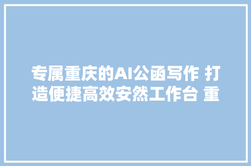 专属重庆的AI公函写作 打造便捷高效安然工作台 重庆日报新重庆客户端联袂科大年夜讯飞 推出首个联名体验款