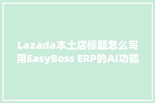 Lazada本土店标题怎么写用EasyBoss ERP的AI功能一键批量生成