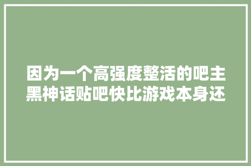 因为一个高强度整活的吧主黑神话贴吧快比游戏本身还火了