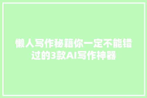 懒人写作秘籍你一定不能错过的3款AI写作神器