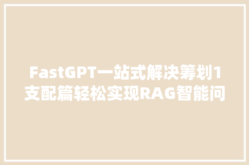 FastGPT一站式解决筹划1支配篇轻松实现RAG智能问答系统