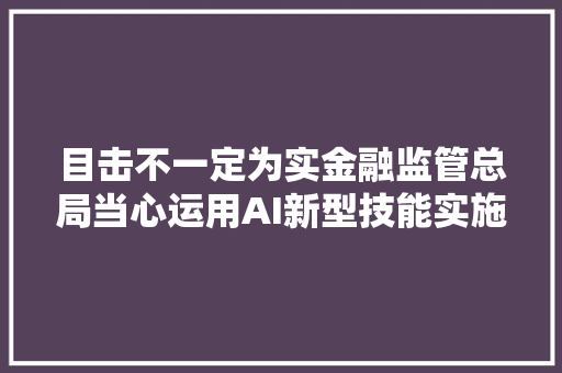 目击不一定为实金融监管总局当心运用AI新型技能实施诱骗