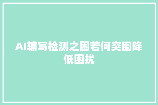 AI辅写检测之困若何突围降低困扰