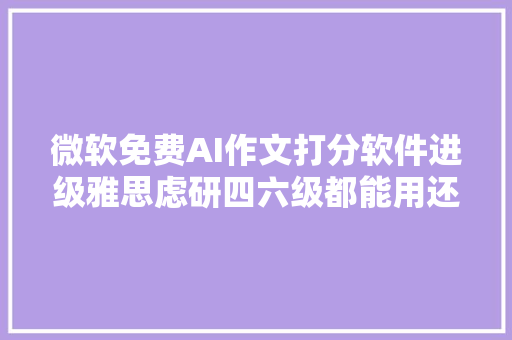 微软免费AI作文打分软件进级雅思虑研四六级都能用还有新功能